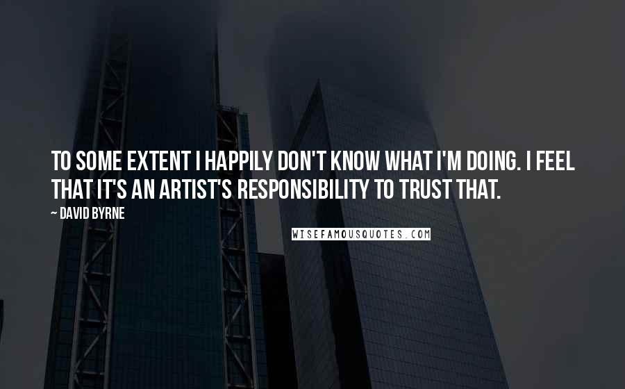 David Byrne Quotes: To some extent I happily don't know what I'm doing. I feel that it's an artist's responsibility to trust that.