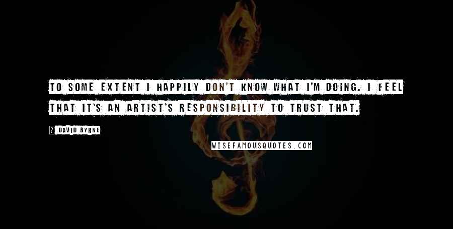 David Byrne Quotes: To some extent I happily don't know what I'm doing. I feel that it's an artist's responsibility to trust that.