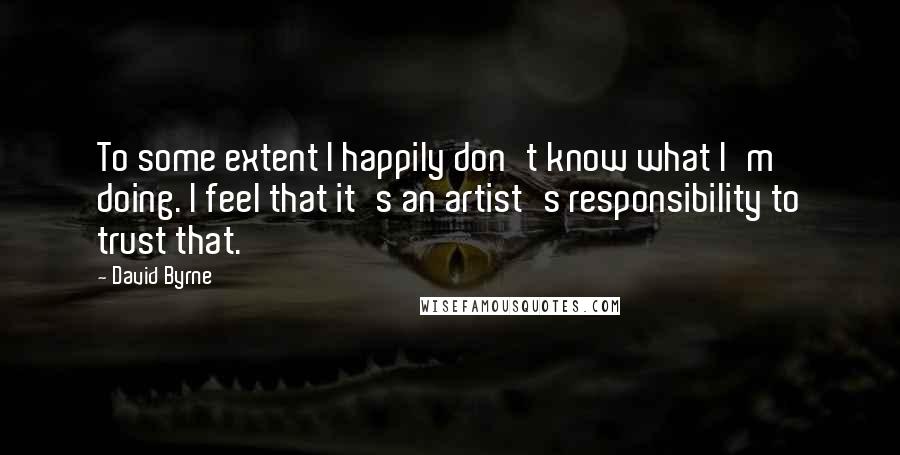 David Byrne Quotes: To some extent I happily don't know what I'm doing. I feel that it's an artist's responsibility to trust that.