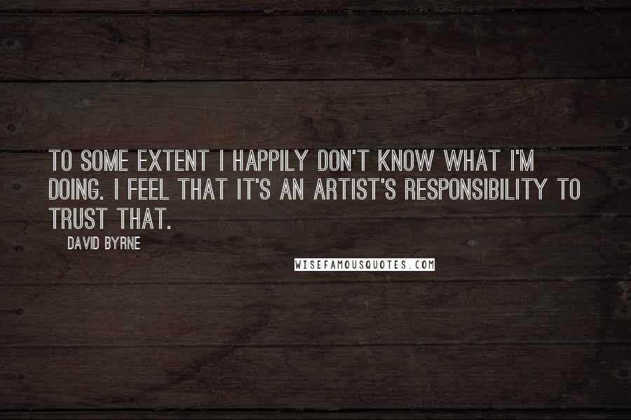 David Byrne Quotes: To some extent I happily don't know what I'm doing. I feel that it's an artist's responsibility to trust that.