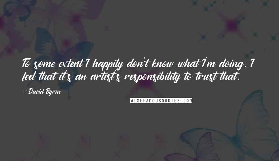 David Byrne Quotes: To some extent I happily don't know what I'm doing. I feel that it's an artist's responsibility to trust that.