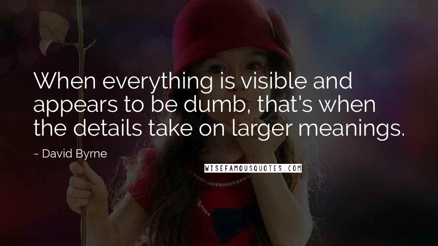 David Byrne Quotes: When everything is visible and appears to be dumb, that's when the details take on larger meanings.