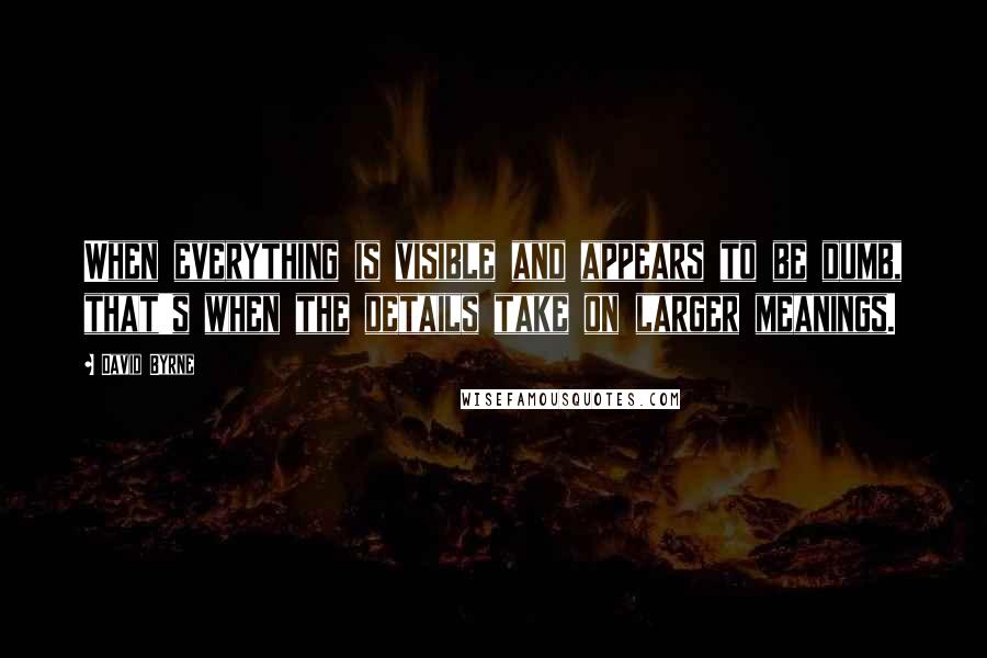 David Byrne Quotes: When everything is visible and appears to be dumb, that's when the details take on larger meanings.