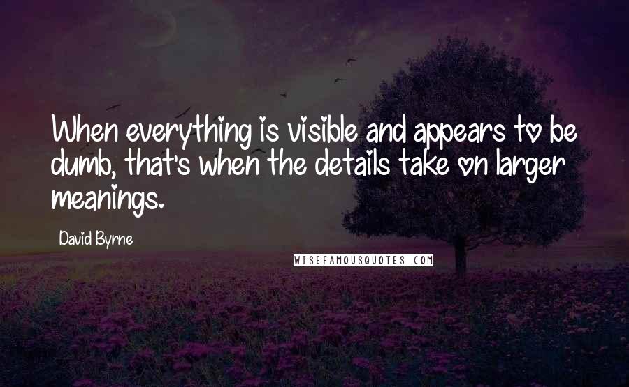 David Byrne Quotes: When everything is visible and appears to be dumb, that's when the details take on larger meanings.