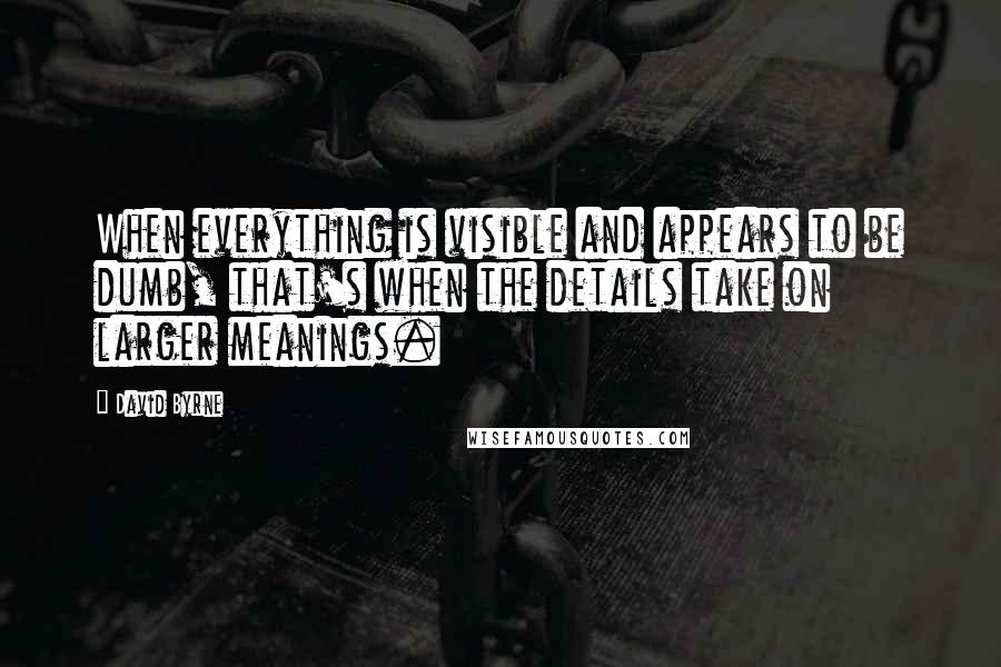 David Byrne Quotes: When everything is visible and appears to be dumb, that's when the details take on larger meanings.