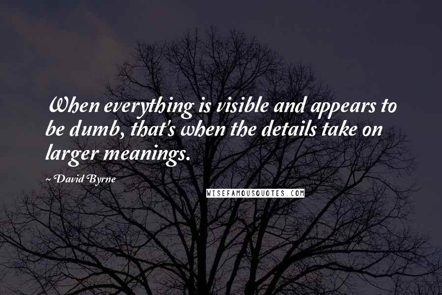 David Byrne Quotes: When everything is visible and appears to be dumb, that's when the details take on larger meanings.