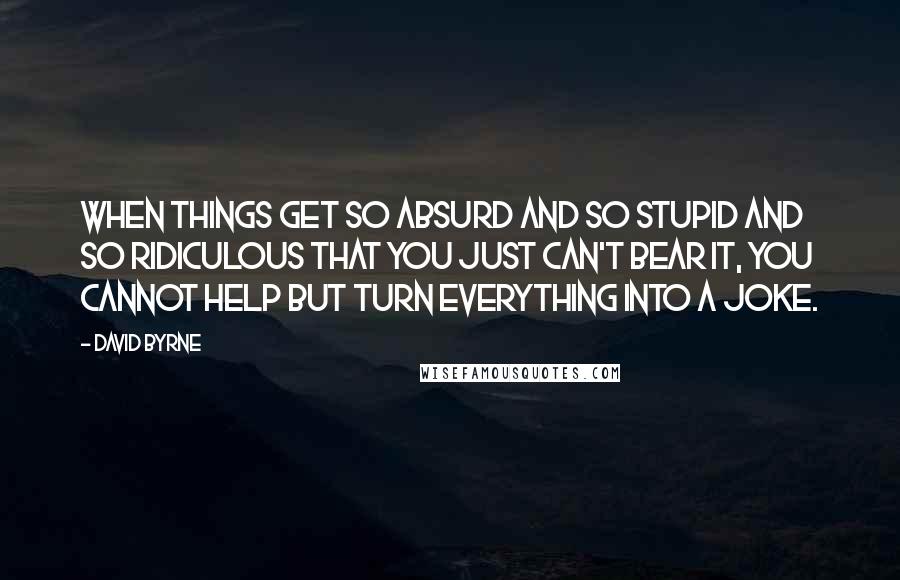 David Byrne Quotes: When things get so absurd and so stupid and so ridiculous that you just can't bear it, you cannot help but turn everything into a joke.