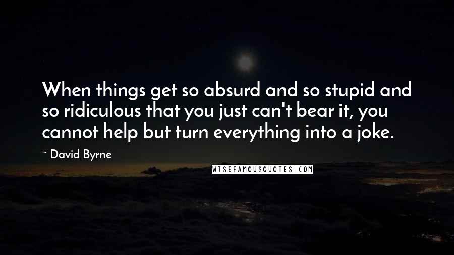 David Byrne Quotes: When things get so absurd and so stupid and so ridiculous that you just can't bear it, you cannot help but turn everything into a joke.