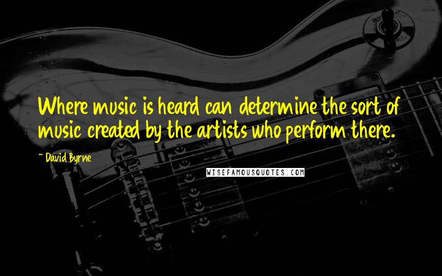 David Byrne Quotes: Where music is heard can determine the sort of music created by the artists who perform there.