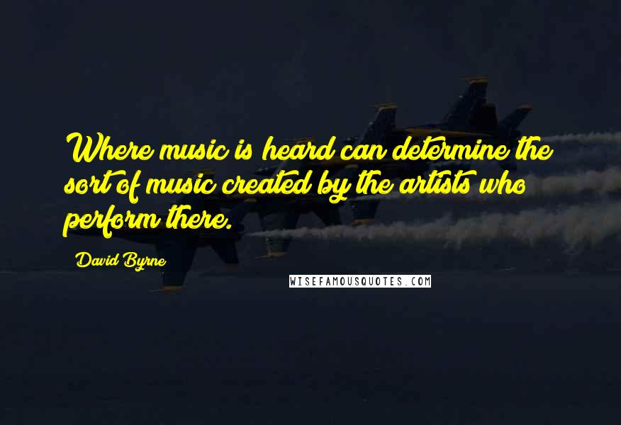 David Byrne Quotes: Where music is heard can determine the sort of music created by the artists who perform there.