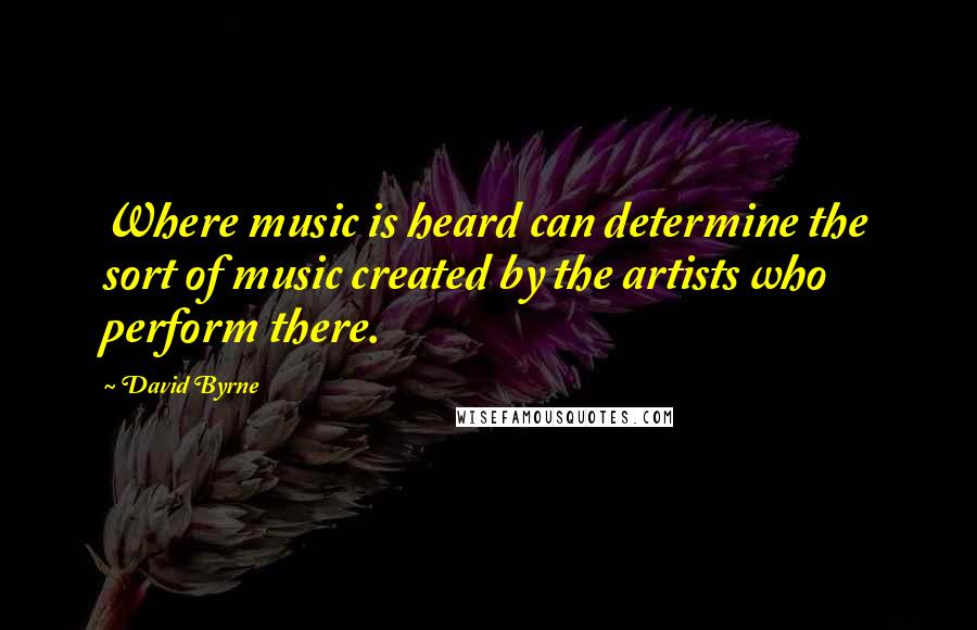 David Byrne Quotes: Where music is heard can determine the sort of music created by the artists who perform there.