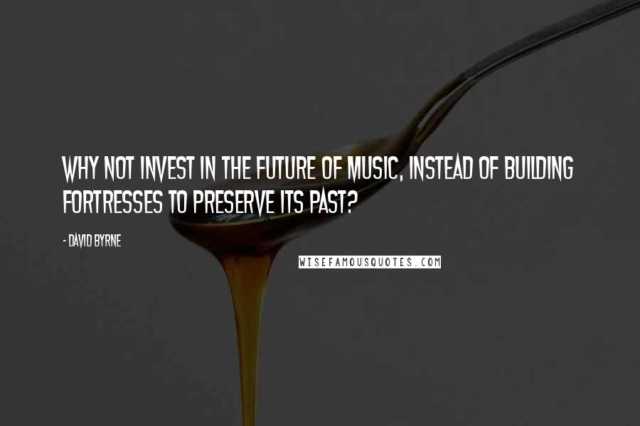 David Byrne Quotes: Why not invest in the future of music, instead of building fortresses to preserve its past?