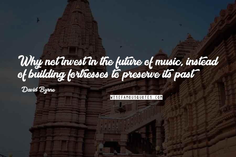 David Byrne Quotes: Why not invest in the future of music, instead of building fortresses to preserve its past?