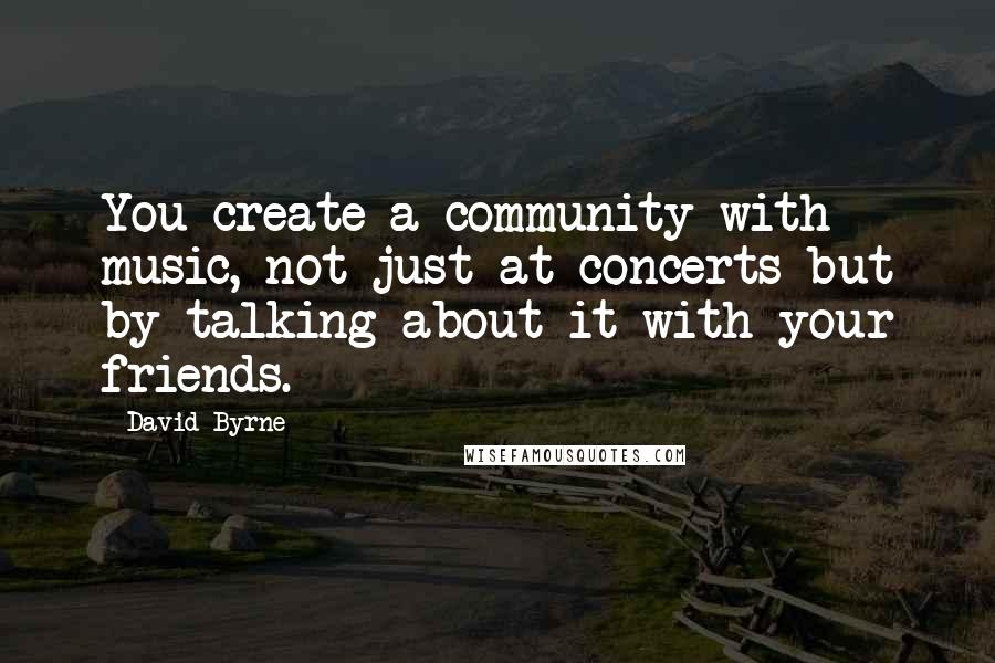 David Byrne Quotes: You create a community with music, not just at concerts but by talking about it with your friends.