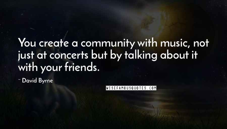 David Byrne Quotes: You create a community with music, not just at concerts but by talking about it with your friends.