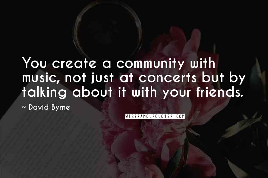 David Byrne Quotes: You create a community with music, not just at concerts but by talking about it with your friends.