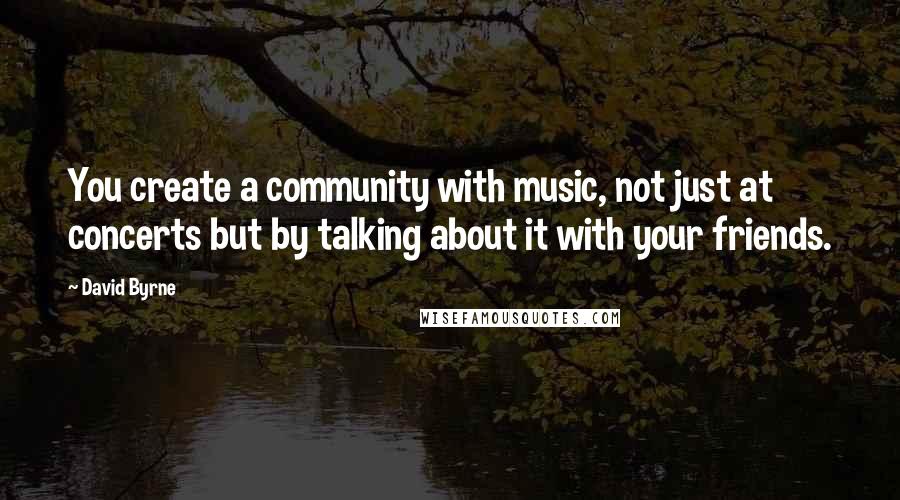 David Byrne Quotes: You create a community with music, not just at concerts but by talking about it with your friends.
