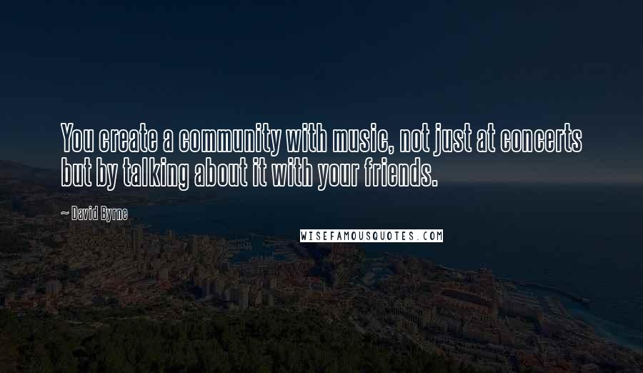 David Byrne Quotes: You create a community with music, not just at concerts but by talking about it with your friends.