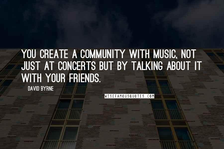 David Byrne Quotes: You create a community with music, not just at concerts but by talking about it with your friends.