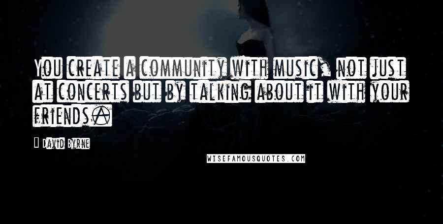 David Byrne Quotes: You create a community with music, not just at concerts but by talking about it with your friends.