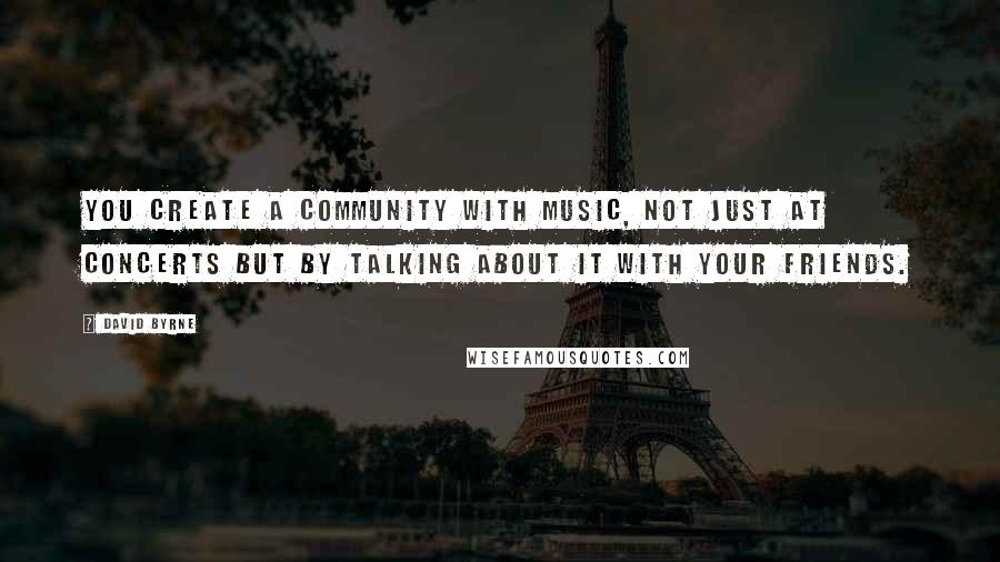 David Byrne Quotes: You create a community with music, not just at concerts but by talking about it with your friends.