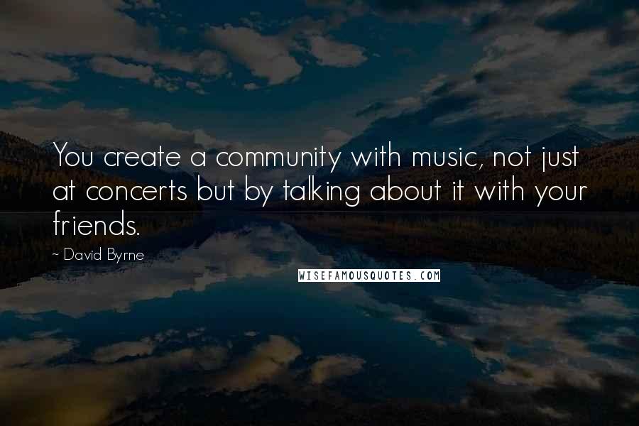 David Byrne Quotes: You create a community with music, not just at concerts but by talking about it with your friends.