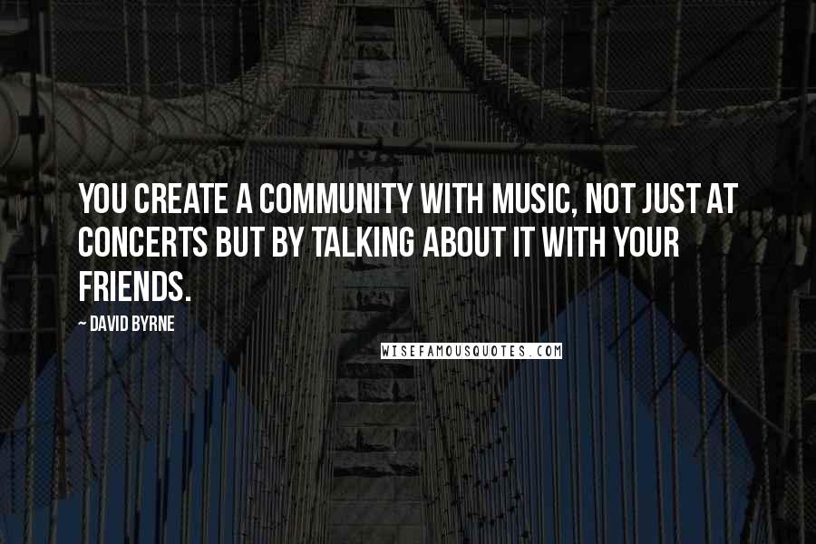 David Byrne Quotes: You create a community with music, not just at concerts but by talking about it with your friends.