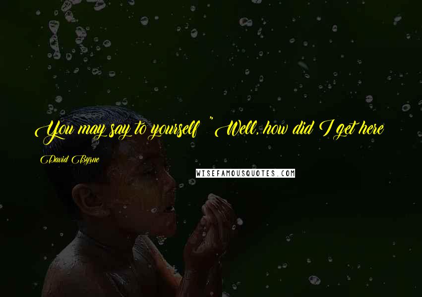 David Byrne Quotes: You may say to yourself: "Well, how did I get here?