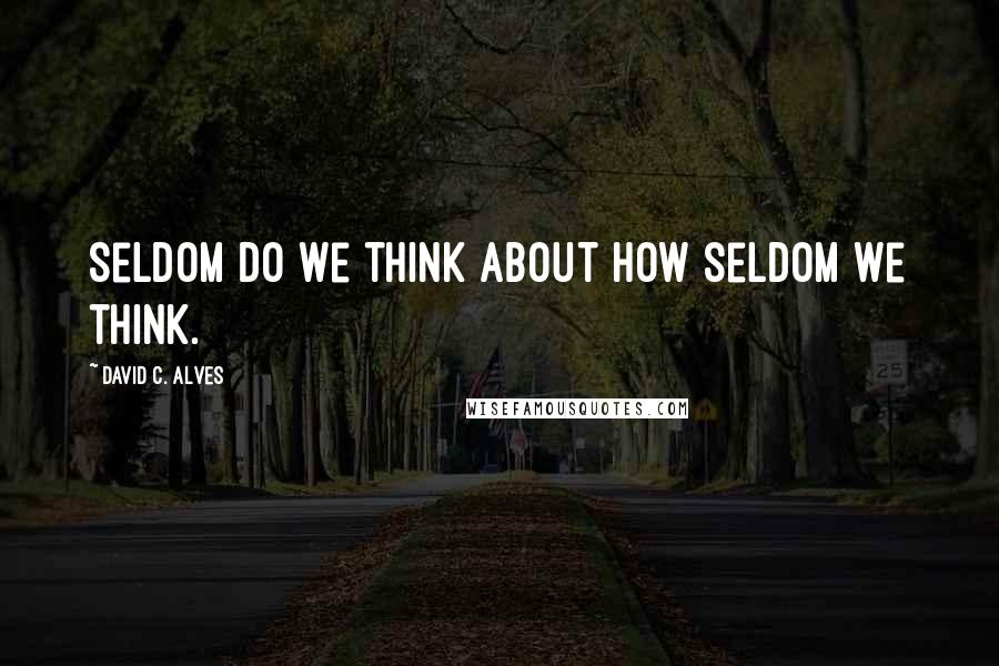 David C. Alves Quotes: Seldom do we think about how seldom we think.