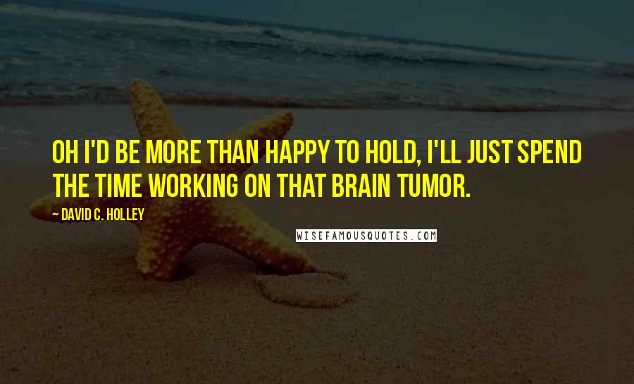 David C. Holley Quotes: Oh I'd be more than happy to hold, I'll just spend the time working on that brain tumor.