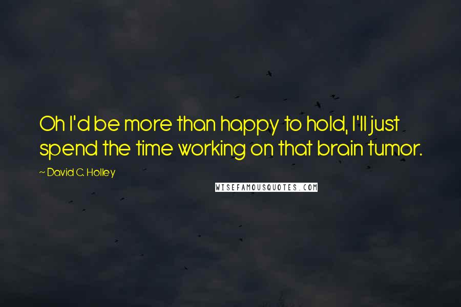 David C. Holley Quotes: Oh I'd be more than happy to hold, I'll just spend the time working on that brain tumor.