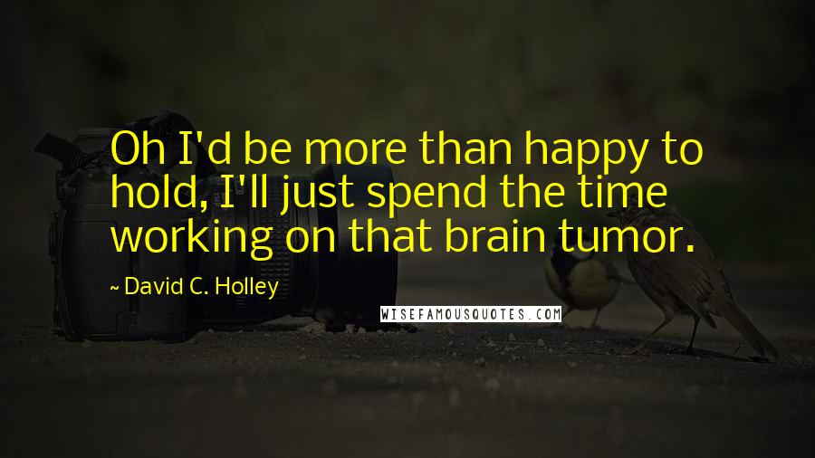 David C. Holley Quotes: Oh I'd be more than happy to hold, I'll just spend the time working on that brain tumor.