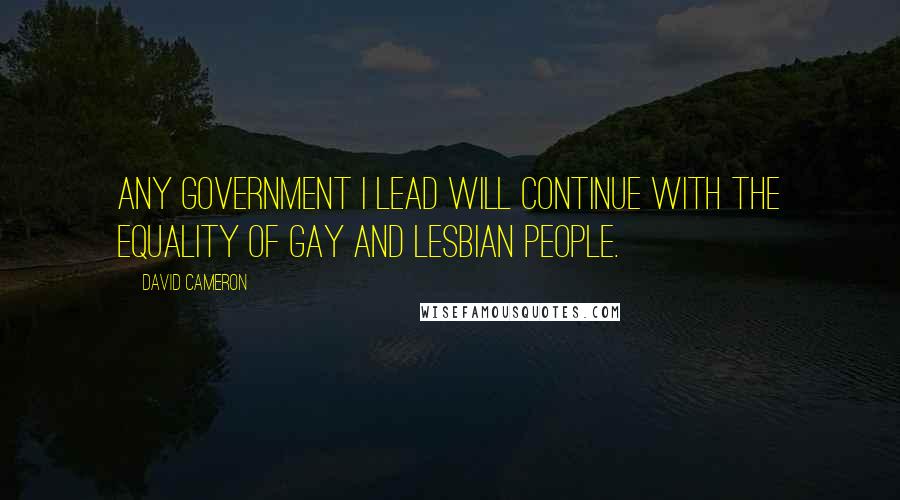 David Cameron Quotes: Any government I lead will continue with the equality of gay and lesbian people.