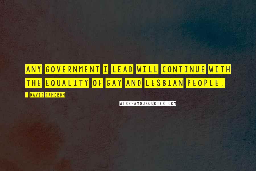 David Cameron Quotes: Any government I lead will continue with the equality of gay and lesbian people.