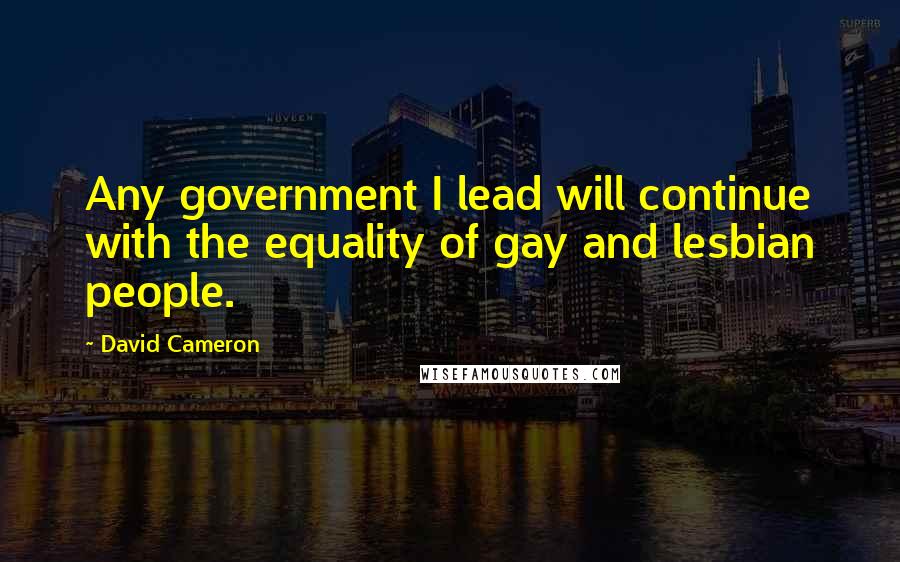 David Cameron Quotes: Any government I lead will continue with the equality of gay and lesbian people.