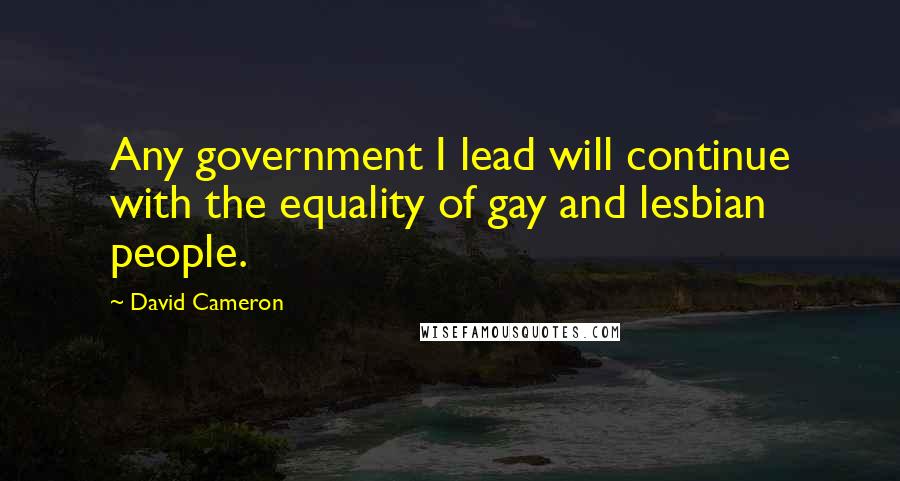 David Cameron Quotes: Any government I lead will continue with the equality of gay and lesbian people.