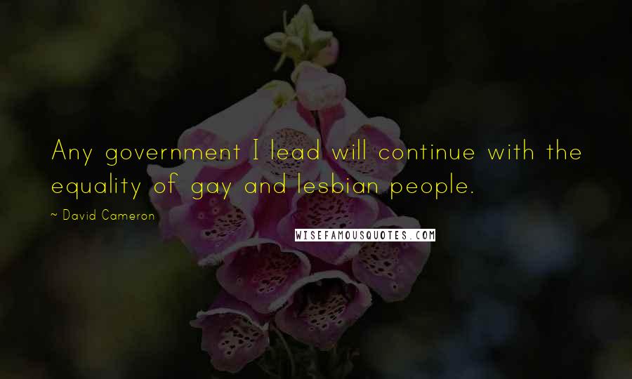 David Cameron Quotes: Any government I lead will continue with the equality of gay and lesbian people.