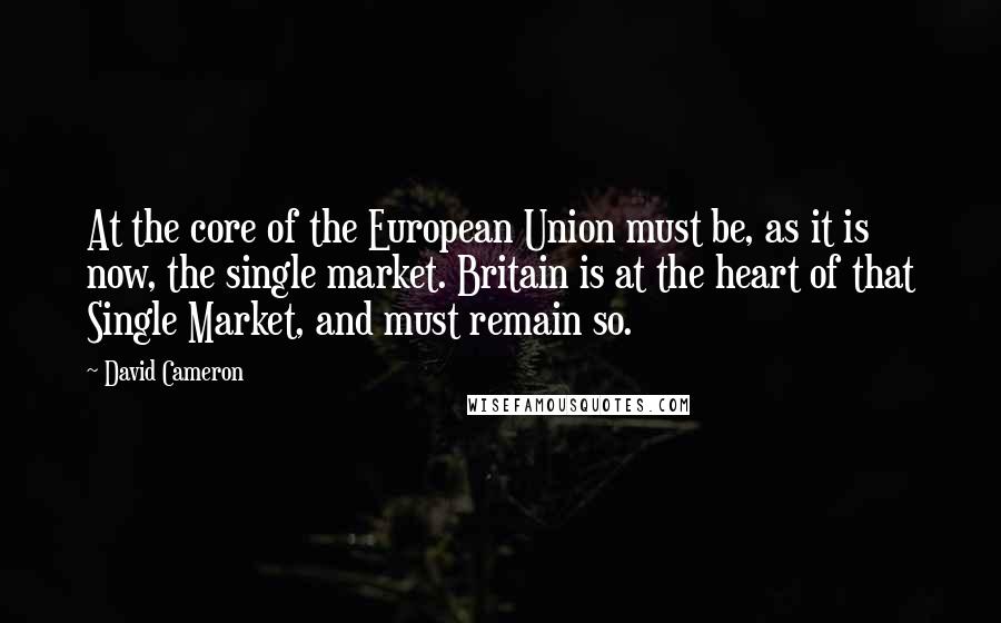 David Cameron Quotes: At the core of the European Union must be, as it is now, the single market. Britain is at the heart of that Single Market, and must remain so.
