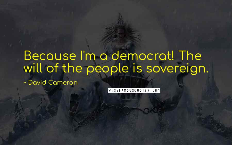 David Cameron Quotes: Because I'm a democrat! The will of the people is sovereign.