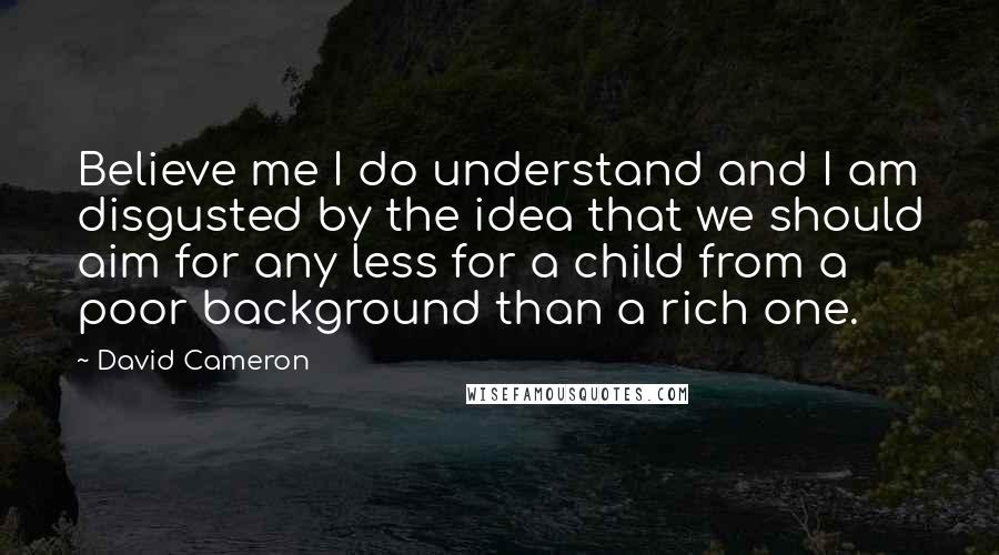 David Cameron Quotes: Believe me I do understand and I am disgusted by the idea that we should aim for any less for a child from a poor background than a rich one.