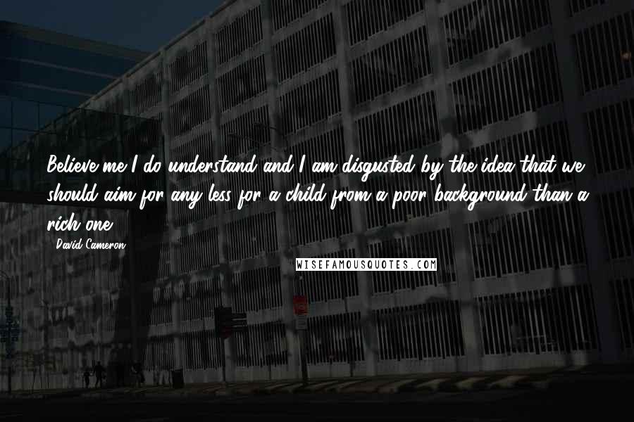 David Cameron Quotes: Believe me I do understand and I am disgusted by the idea that we should aim for any less for a child from a poor background than a rich one.