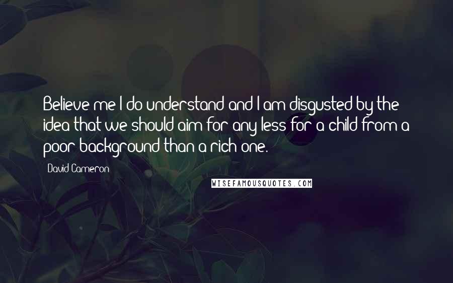 David Cameron Quotes: Believe me I do understand and I am disgusted by the idea that we should aim for any less for a child from a poor background than a rich one.
