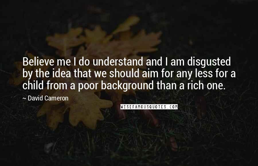 David Cameron Quotes: Believe me I do understand and I am disgusted by the idea that we should aim for any less for a child from a poor background than a rich one.