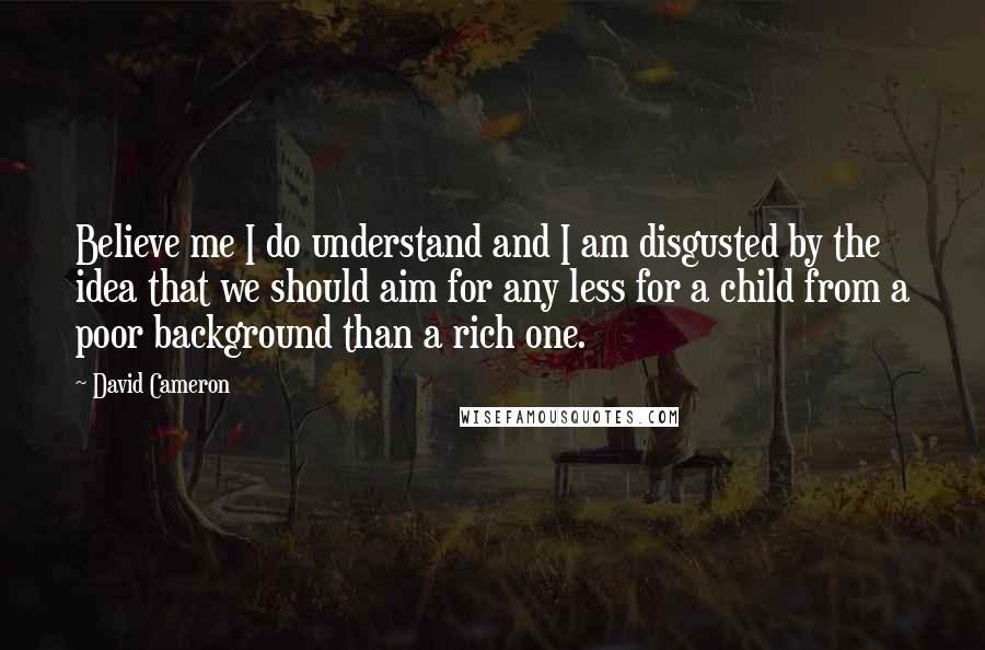 David Cameron Quotes: Believe me I do understand and I am disgusted by the idea that we should aim for any less for a child from a poor background than a rich one.