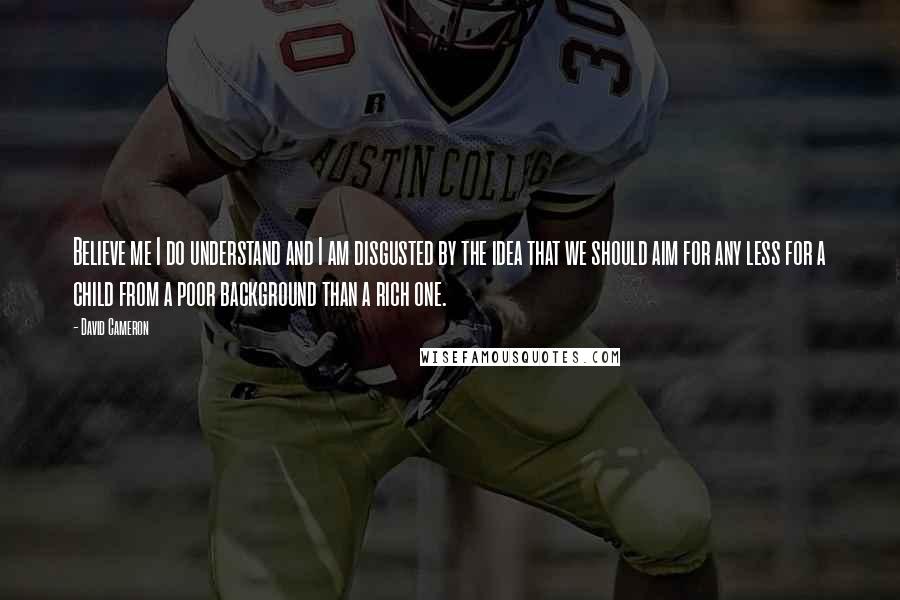 David Cameron Quotes: Believe me I do understand and I am disgusted by the idea that we should aim for any less for a child from a poor background than a rich one.