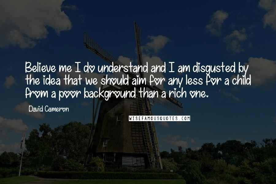 David Cameron Quotes: Believe me I do understand and I am disgusted by the idea that we should aim for any less for a child from a poor background than a rich one.