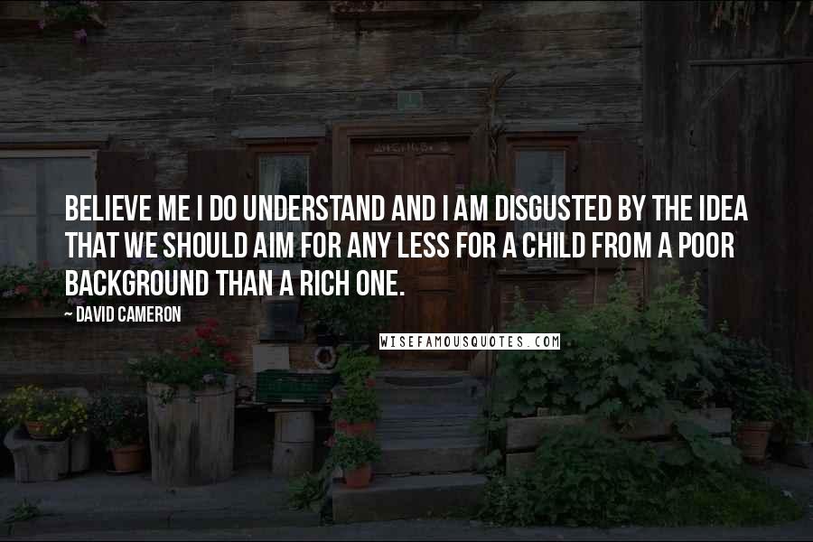 David Cameron Quotes: Believe me I do understand and I am disgusted by the idea that we should aim for any less for a child from a poor background than a rich one.