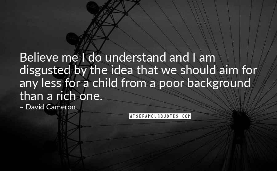 David Cameron Quotes: Believe me I do understand and I am disgusted by the idea that we should aim for any less for a child from a poor background than a rich one.