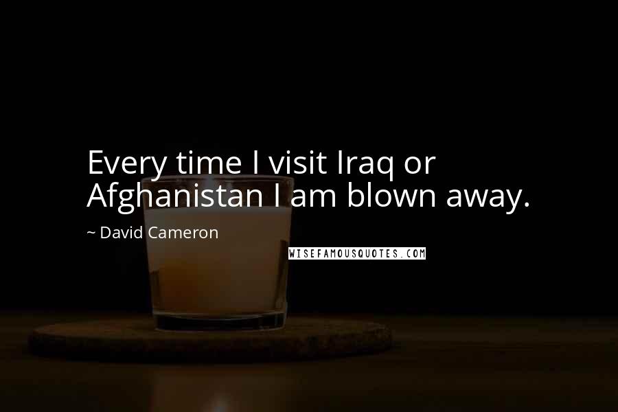 David Cameron Quotes: Every time I visit Iraq or Afghanistan I am blown away.