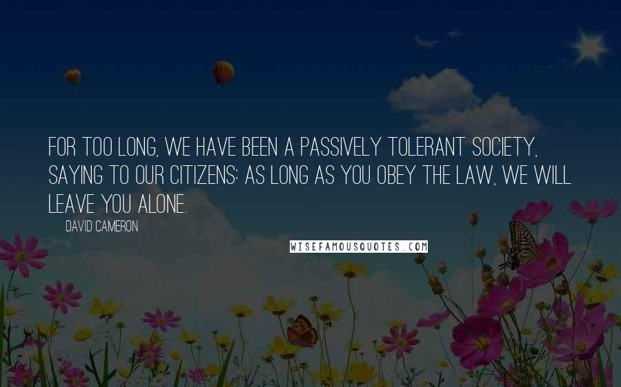 David Cameron Quotes: For too long, we have been a passively tolerant society, saying to our citizens: as long as you obey the law, we will leave you alone.
